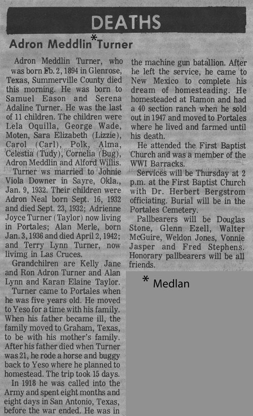 <Deaths
Adron Meddlin* TurnerAdron Medlin Turner, whowas born Feb. 2, 1894 in Glenrose,Texas, Summerville County diedthis morning. He was born toSamuel Eason and SerenaAdaline Turner. He was the lastof II children. The children wereLela Oqullla, George Wade,Moten, Sara Elizabeth (Lizie),Carol (Gari), . Polk, Alma,Celestia (Tudy), Cornelia (Bug),Adron Medlin and Alford Willis.Turner He was married to Johnie Viola Downer in Sayre, Okla.,Jan. 9, 1932. Their children wereAdron Neal born Sept. 16, 1932and died Sept. 23, 1932; AdrienneJoyce Turner (Taylor) now livingin Portales; Alan Merle, bornJan. 3, 1936 and died April 2, 1942;and Terry Lynn Turner, nowliving in Las Cruces.GrandchiIren are Kelly Janeand Ron Adron Turner and AlanLynn and Karan Elaine Taylor.Turner came to Portales whenhe was five years old. He movedto Yeso for a time with his family.When his father became ill, thefamily moved to Graham, Texas,to be with his mother's family.After his father died when Turnerwas 21, he rode a horse and buggyback to Yeso where he planned tohomestead. The trip tocK 15 days.In 1918 he was called into theArmy and spent eight months andeight days in San Antonio, Texas,the machine gun batallion. Afterhe left the service, he came toNew Mexico to complete hisdream of homesteading. Hehomesteaded at Ramon and hada 40 section ranch when he soldout in 1947 and moved to Portaleswhere he lived and farmed untilhis death.He attended the First BaptistChurch and was a member of theWWI Barracks.Services will be Thursday at 2p.m. at the First Baptist Churchwith Dr. Herbert Bergstromofficiating. Burial will be In thePortales Cemetery.Paullbears will be DouglasStone, Glenn Ezell, WalterMcGuire, Weldon Jones, VonnieJasper and Fred Stephens.Honorary pallbearers will be allfriends.* MedIan>