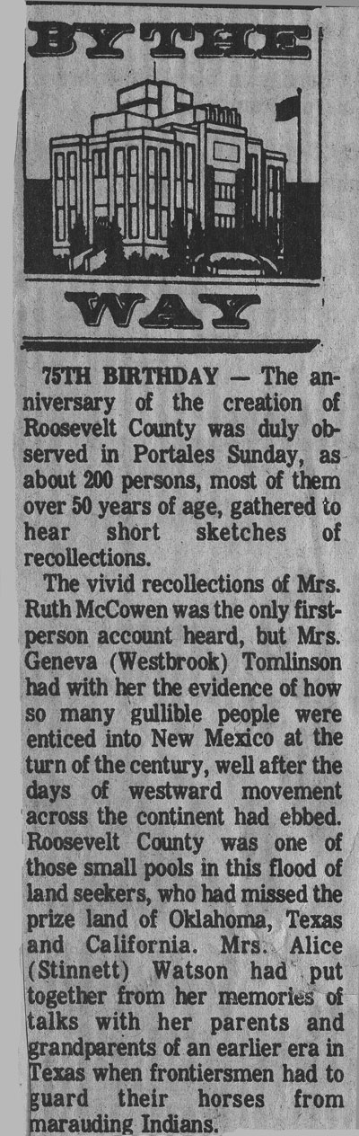 <75 birthday the anniversary of the creation of roosevelt county was duly observed in portales sunday, as about 200 persons most of them over 50 years of age, gathered to hear short sketches of recollections. ruth mccowen geneva westbrook tomlinson alice stinnet watson Douglas stone james p stone portales springs mary thompson roosevelt county historical society parker woodul keith payne lawrence little>