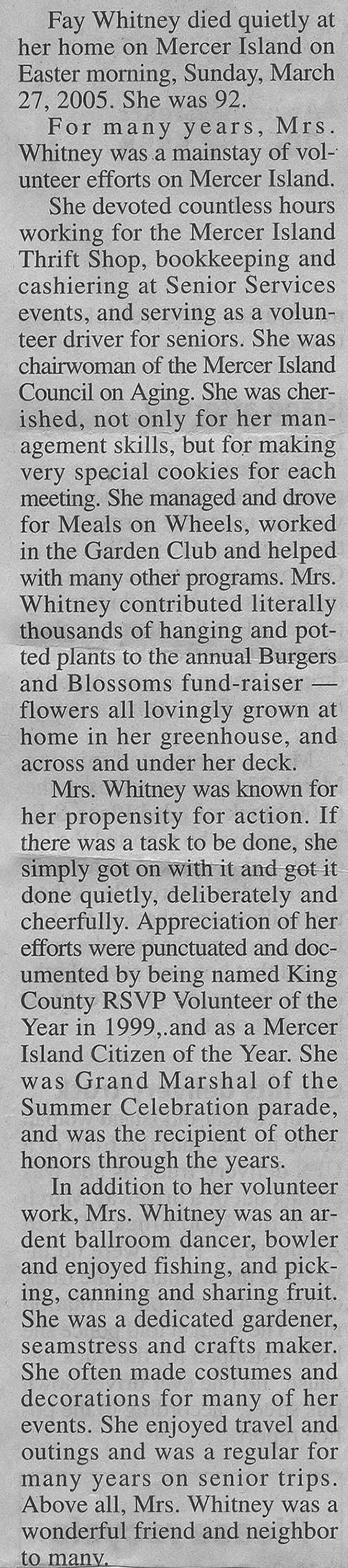 <Fay Whitney died quietly at her home on Mercer Island on Easter morning, Sunday, March 27, 2005. She was 92. For many years, Mrs. Whitney was a mainstay of volunteer efforts on Mercer Island. She devoted countless hours working for the Mercer Island Thrift Shop, bookkeeping and cashiering at Senior Services events, and serving as a volunteer driver for seniors. She was chairwoman for the Mercer Island council on aging. She was cherished, not only for her management skills, but for making very special cookies for each meeting. She managed and for meals on wheels, worked in the garden club and helped with many other programs. Mrs. Whitney contributed literally thousands of hanging and potted plants to the annual Burgers and Blossoms fund raiser flowers all lovingly grown at home in her greenhouse, and across and under her deck. Mrs. Whitney was known for her propensity for action. If there was a task to be done, she simply got on with it and got it done quietly, deliberately and cheerfully. Appreciation of her efforts were punctuated and documented by being named King County RSVP Volunteer of the Year in 1999, and as a Mercer Island Citizen of the Year. She was grand marshal of the summer celebration parade, and was the recipient of other honors through the years. In addition to her volunteer work, Mrs. Whitney was an ardent ballroom dancer, bowler and enjoyed fishing, and picking, canning and sharing fruit. She was a dedicated Gardner seamstress and crafts maker. She often made costumes and decorations for many of her events. She enjoyed travel and outings and was a regular for many years on senior trips. Above all, Mrs. Whitney was a wonderful friend and neighbor to many. Mrs. Whitney lived on Mercer Island since 1956, when she and her husband Edwin (Sam) built a home, moving here from West Seattle. Mr. Whitney wan an engineer at The Bowing Co. He retired in 1964 and died in 1968. Mrs. Whitney worked at Continental Can Company until her retirement in 1978. After retirement, she continued to stay in close touch with many friends from the company. Mrs. Whitney was born on March 2, 1913, in New Mexico, one of five children of Connie and Cass Hester. She is survived by a brother, Adron (Bill) Hester, of Okanogan, and a sister Bonnie Ford, of Clovis, California; She also has many nieces, nephews, and their children. >