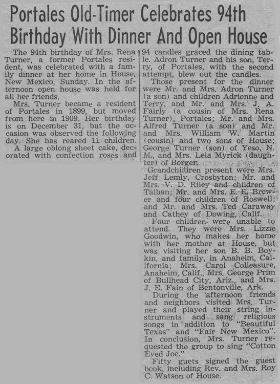 <The 94th birthday of Mrs. RenaTurner, a former Portales resi.dent, was celebrated with a familydinner at her home In House.New Mexico, Sunday. In the afternoon open house was held forall her friends.Mn. Turner became a residentof Portales In 1899, but movedfrom here In 1909. Her birthdayis on is on December 31. but the occasionwas observed the following dayday, She has raised 11 children.A large oblong sheet cake, decoratedwith confection roses and
94 candles graced the dining table.Adron Turner and his son, Terry.of Portales, with the secondattempt, blew out the candles.Those present for the dinnerwere Mr. and Mrs. Adron Turner(a son) and children Adrienne andTerry, and Mr. and Mrs. J. A.FaIrly (a cousin of Mrs. RenaTurner), Portales; Mr. and Mrs.Alfred Turner (a son) and Mr.and Mrs. William W. Marlin(cousin) and two Sons of House;George Turner (son) of Yeso, N.M., and Mrs. Lela Mryrick (daughter)of Borger.
Grandchildren present were Mrs.
Jeff Lemly, Crosbyton; Mr. and
Mrs. V. D. riley and children to
Taiban; Mr. and Mrs. E. E. Brewer
and four children of Roswell;
and Mr. and Mrs. Ted Caraway 
and Cathy of Downing, Calif.

Four children were unable to
attend. they were Mrs. Lizzie
Goodwin, who makes her home
with her mother at House, but
was visiting her son B. B. Boykin
and family, in Anaheim, California
; Mrs Carol Colleasure, Anaheim, 
Calif., Mrs. George Prim of Bullhead
city, Airz., and J. E. Fain of Bentonville, Ark.

during the afternoon friends and neighbors
visited Mrs. Turner and played their string
instruments and sang religious songs in
addition to "Beautiful Texas" and "Fair New
Mexico".
In Conclusion, Mrs. Turner requested the
group sing "cotton Eyed Joe."

Fifty guests singed the guest book, Including
Rev. and Mrs. Roy C. Watson of House.

>